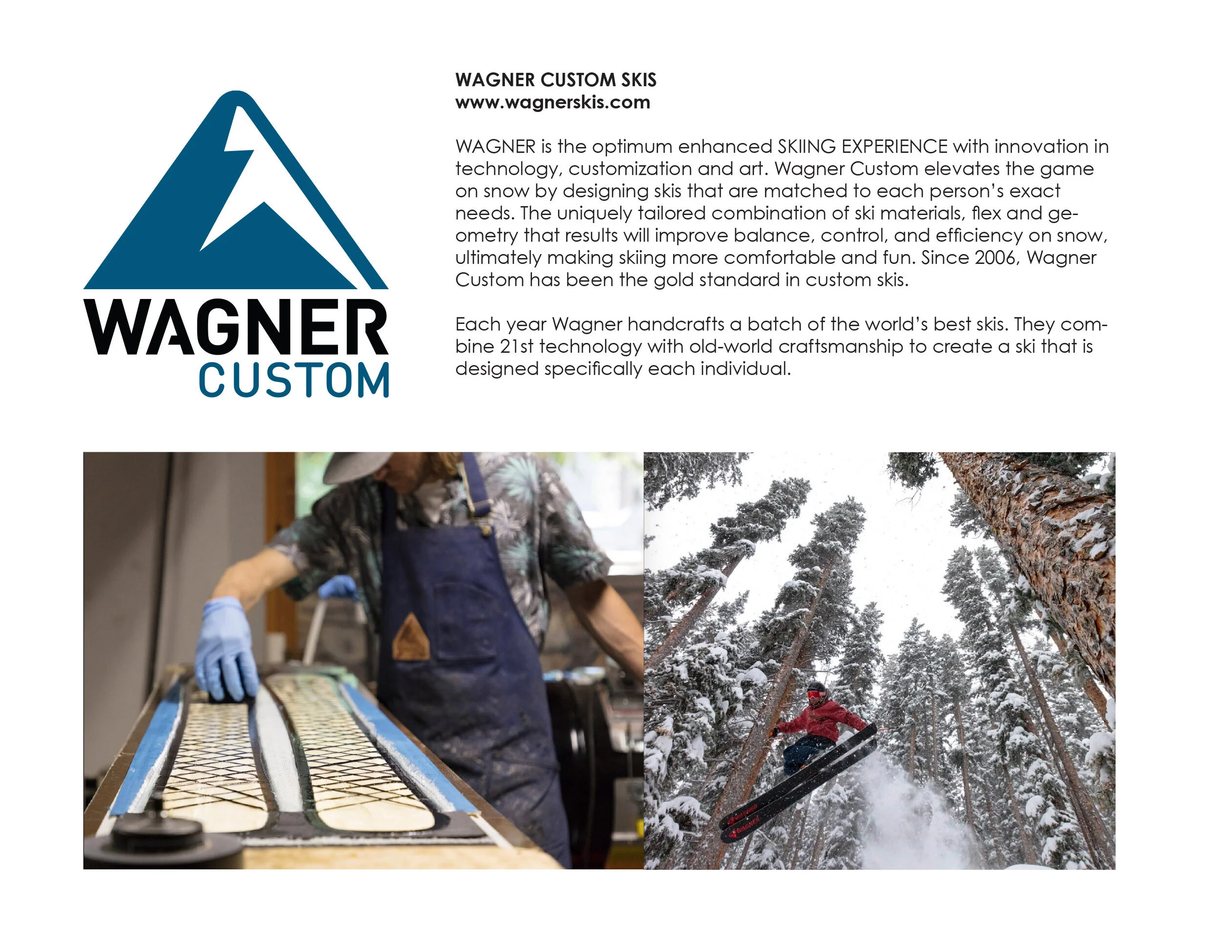 WAGNER is the optimum enhanced SKIING EXPERIENCE with innovation in technology, customization and art. Wagner Custom elevates the game on snow by designing skis that are matched to each person's exact needs. The uniquely tailored combination of ski m