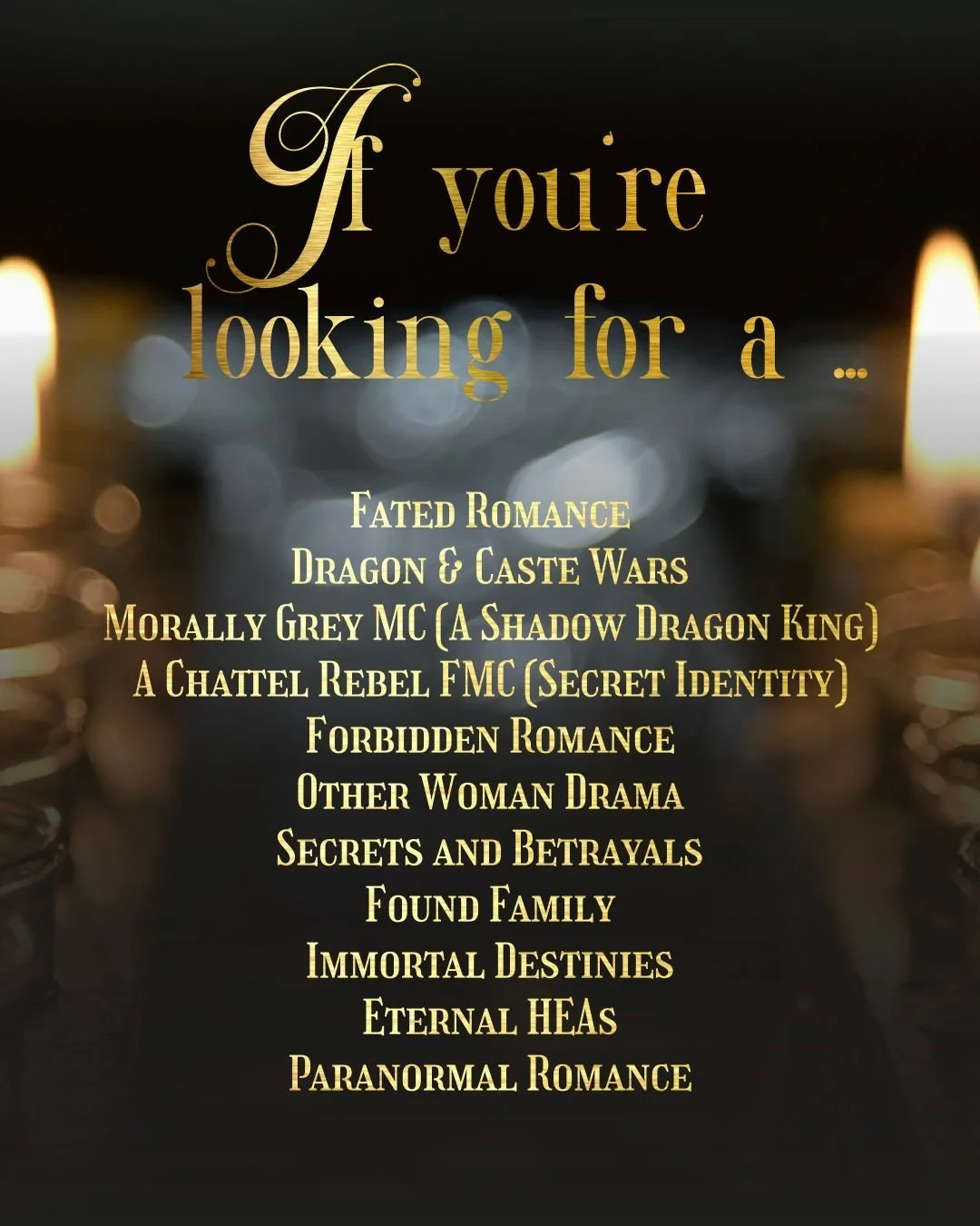 If you're looking for ...

Fated Romance
Dragon &amp; Caste Wars
Morally Grey MC (A Shadow Dragon King)
A Chattel Rebel FMC (Secret Identity)
Forbidden Romance
Other Woman Drama
Secrets and Betrayals
Found Family
Immortal Destinies
Eternal HEAs
In an