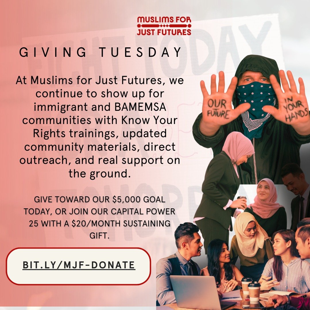 This Giving Tuesday, our communities are facing intensified repression, and we&rsquo;re asking for your support.

At Muslims for Just Futures, we show up for immigrant and BAMEMSA communities with Know Your Rights trainings, updated safety materials,