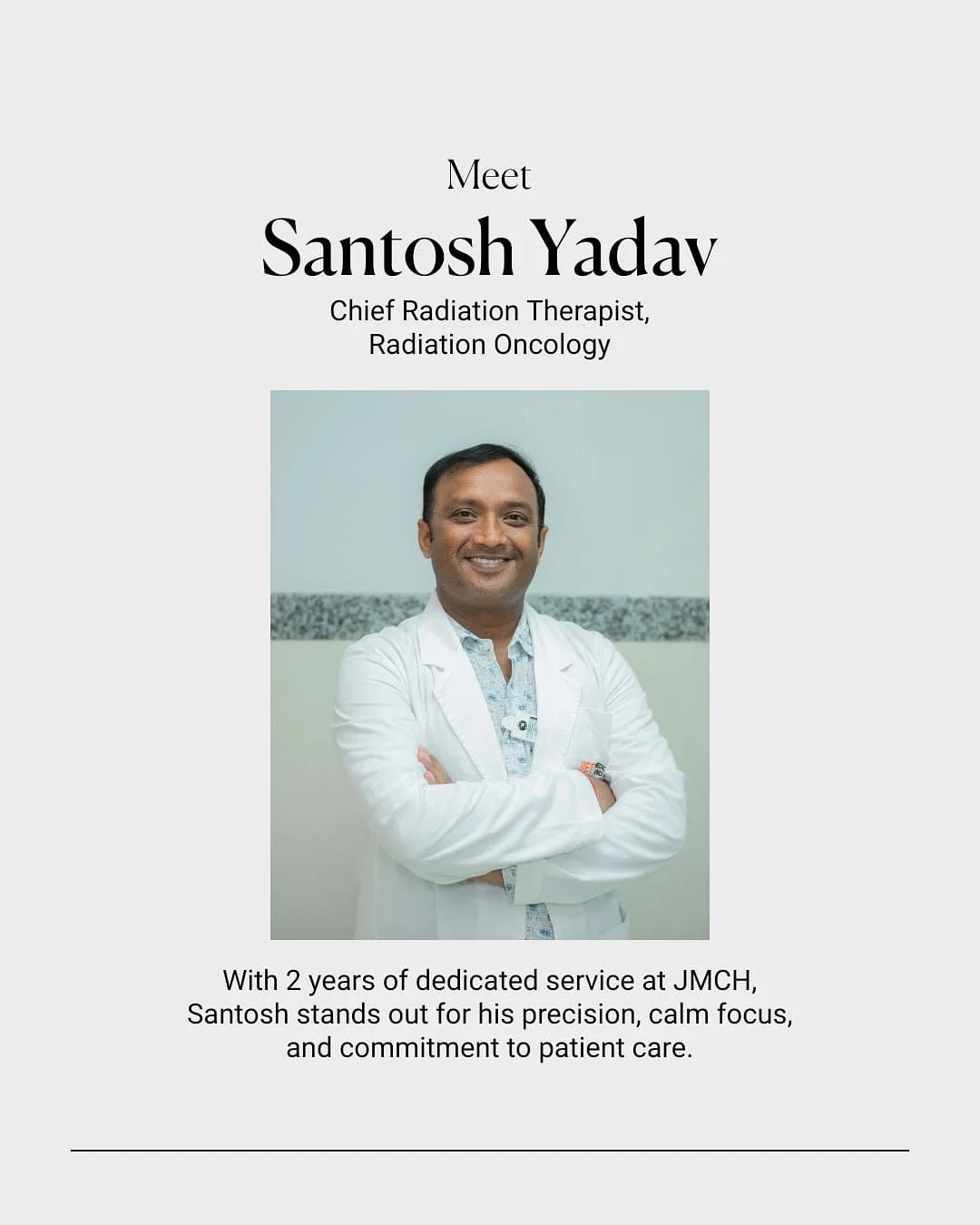 Precision, calm focus, and care that&rsquo;s what defines Dr. Santosh Yadav.

As Chief Radiation Therapist at JMCH, he ensures every treatment is accurate, safe, and comforting for patients. His openness and teamwork make the Radiation Oncology depar