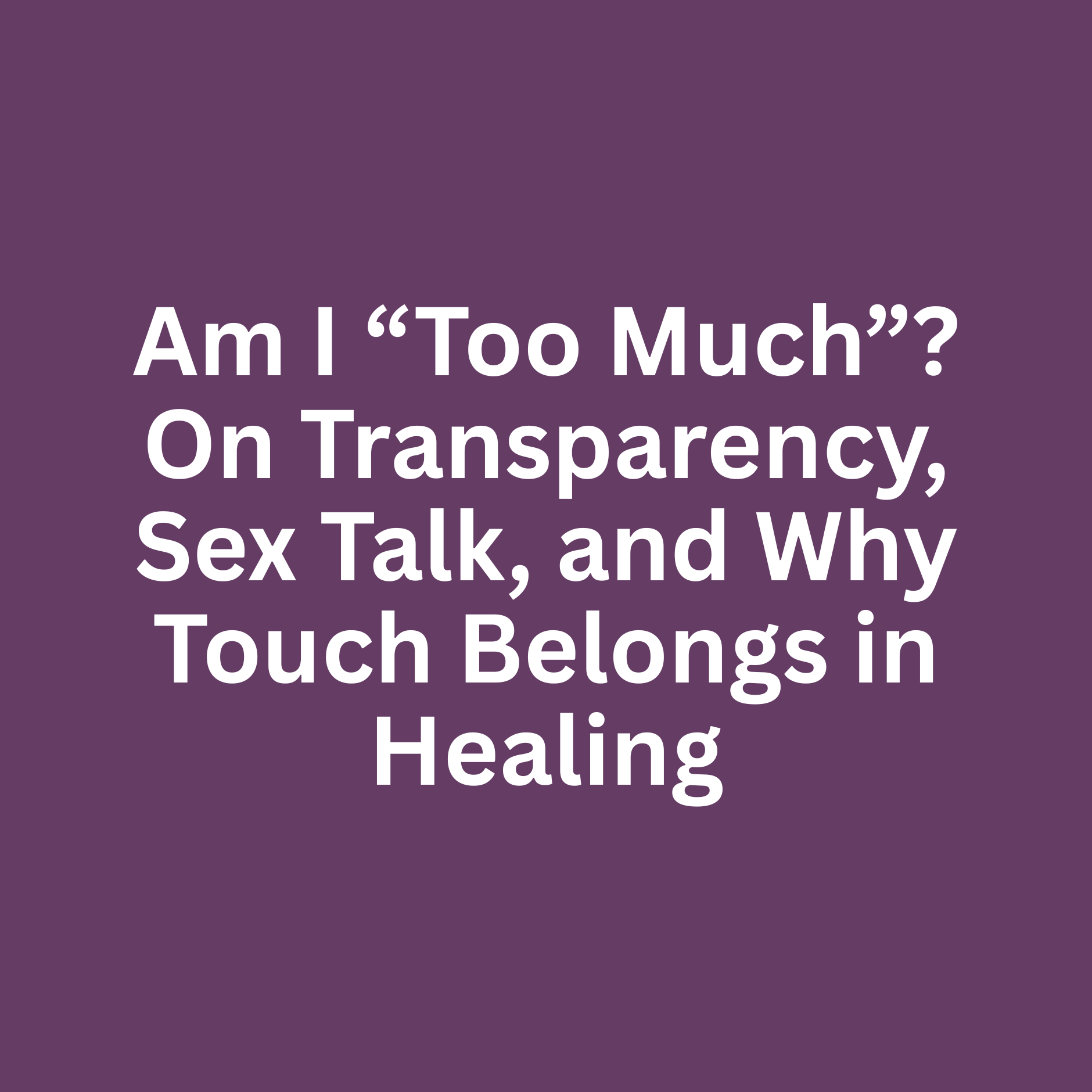Am I “Too Much”? On Transparency, Sex Talk, and Why Touch Belongs in Healing