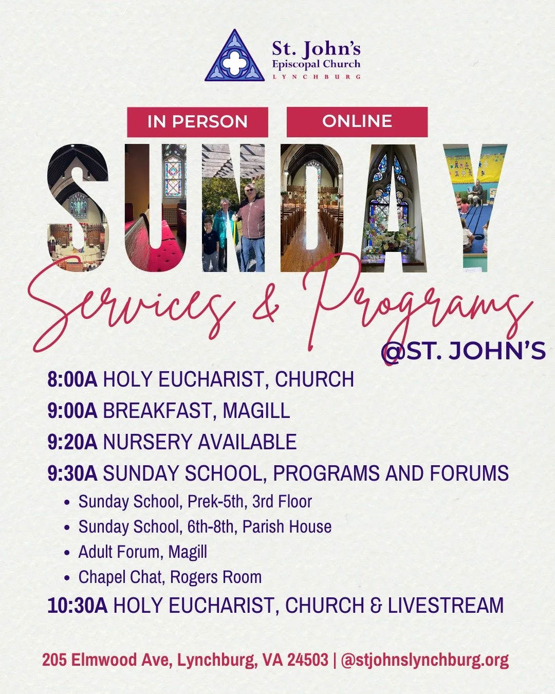 SUNDAY, APRIL 19 @ St. John's Lynchburg
�8:00a Holy Eucharist, Church
9:00a Breakfast, Magill
9:20a Nursery Opens, Ages Infant-3 yrs
9:30a Programs and Forums
Sunday School (PreK-5th), 3rd Floor
Sunday School (6th-8th), Parish House
Adult Forum, Magi