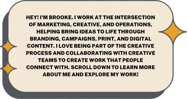 Brooke introduces herself as someone working at the intersection of marketing, creative, and operations. She helps bring ideas to life through branding, campaigns, print, and digital content. She enjoys collaborating with creative teams to create work that connects with people, encouraging others to scroll down to learn more about her and her work.
