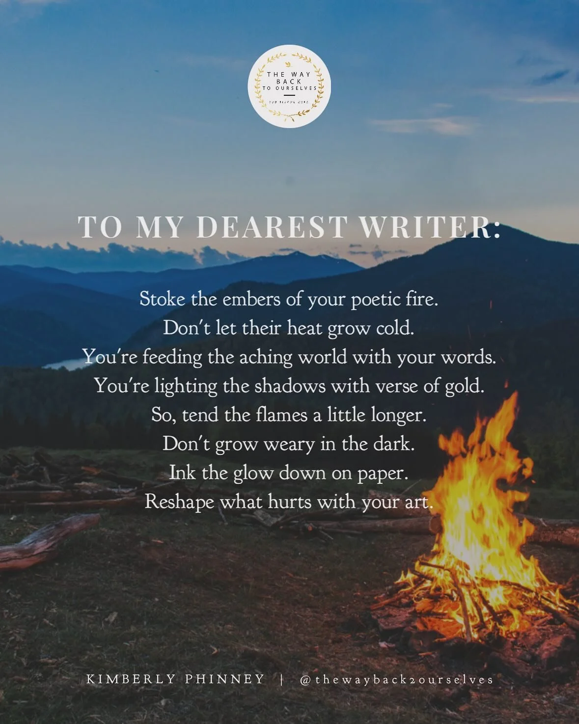 🔥TO MY DEAREST WRITER:🔥

Stoke the embers of your poetic fire.
Don&rsquo;t let their heat grow cold.
You&rsquo;re feeding the aching world with your words.
You&rsquo;re lighting the shadows with verse of gold.

So, tend the flames a little longer.
