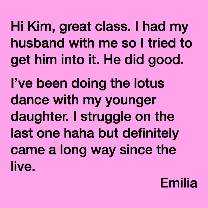 A pink background with black text that reads: "Hi Kim, great class. I had my husband with me so I tried to get him into it. He did good. I've been doing the lotus dance with my younger daughter. I struggle on the last one haha but definitely came a long way since the live. Emilia"