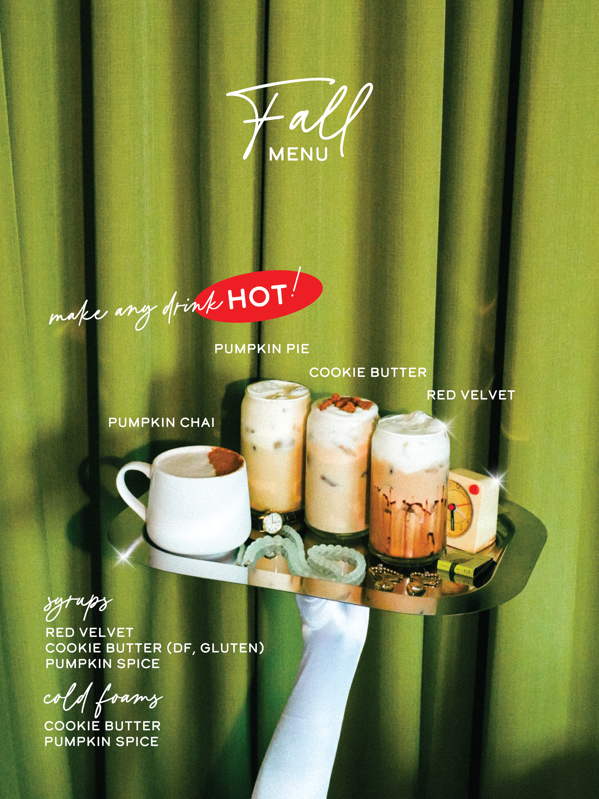 fall menu - make any drink hot! featuring pumpkin chai, pumpkin pie latte, cookie butter latte and red velvet latte. syrups featuring red velvet, cookie butter (df, gluten) and pumpkin spice. cold. foam featuring cookie butter and pumpkin spice.