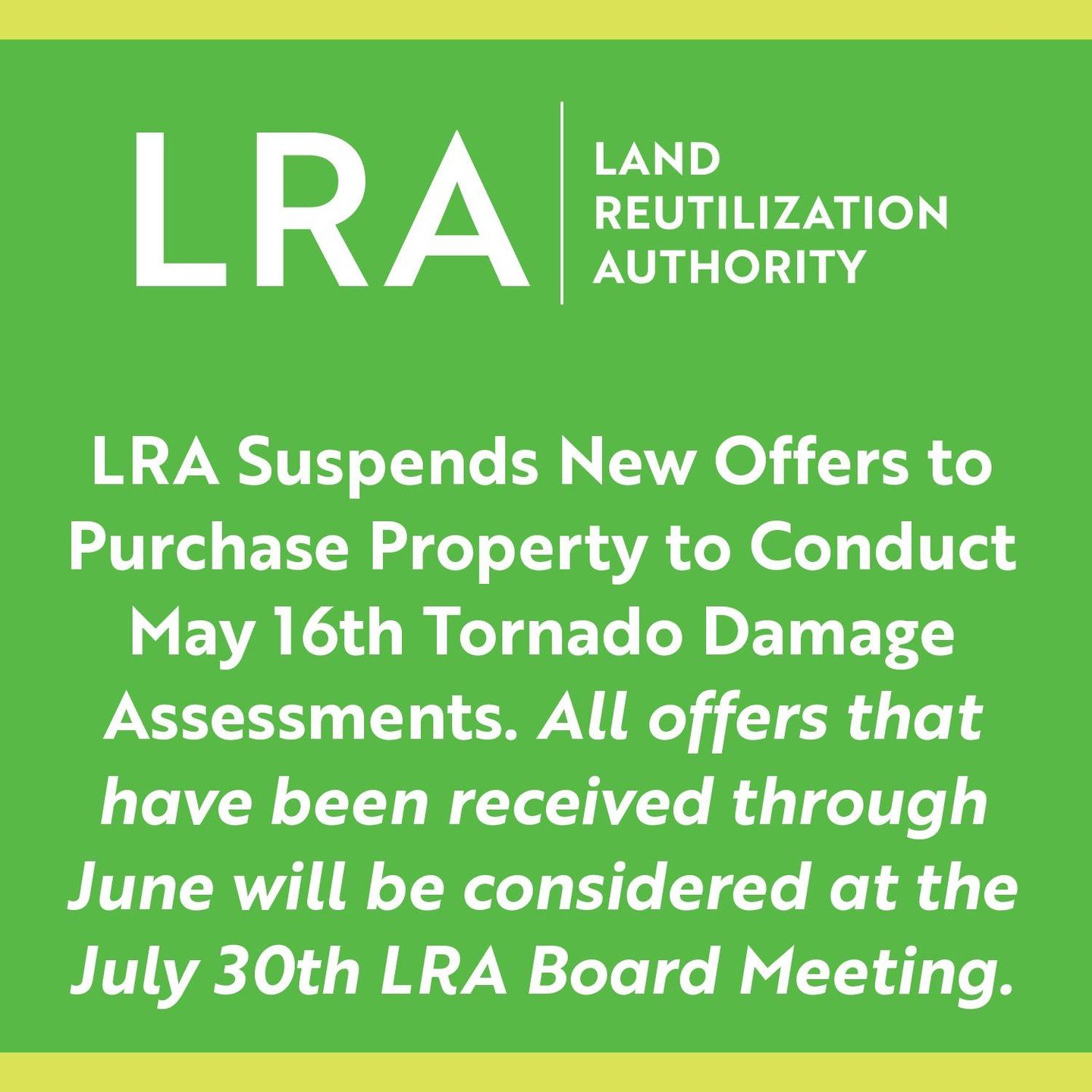 LRA continues to suspend new offers to purchase property to conduct May 16th Tornado Damage Assessments. All offers that have been received through June will be considered at the July 30th LRA Board Meeting.