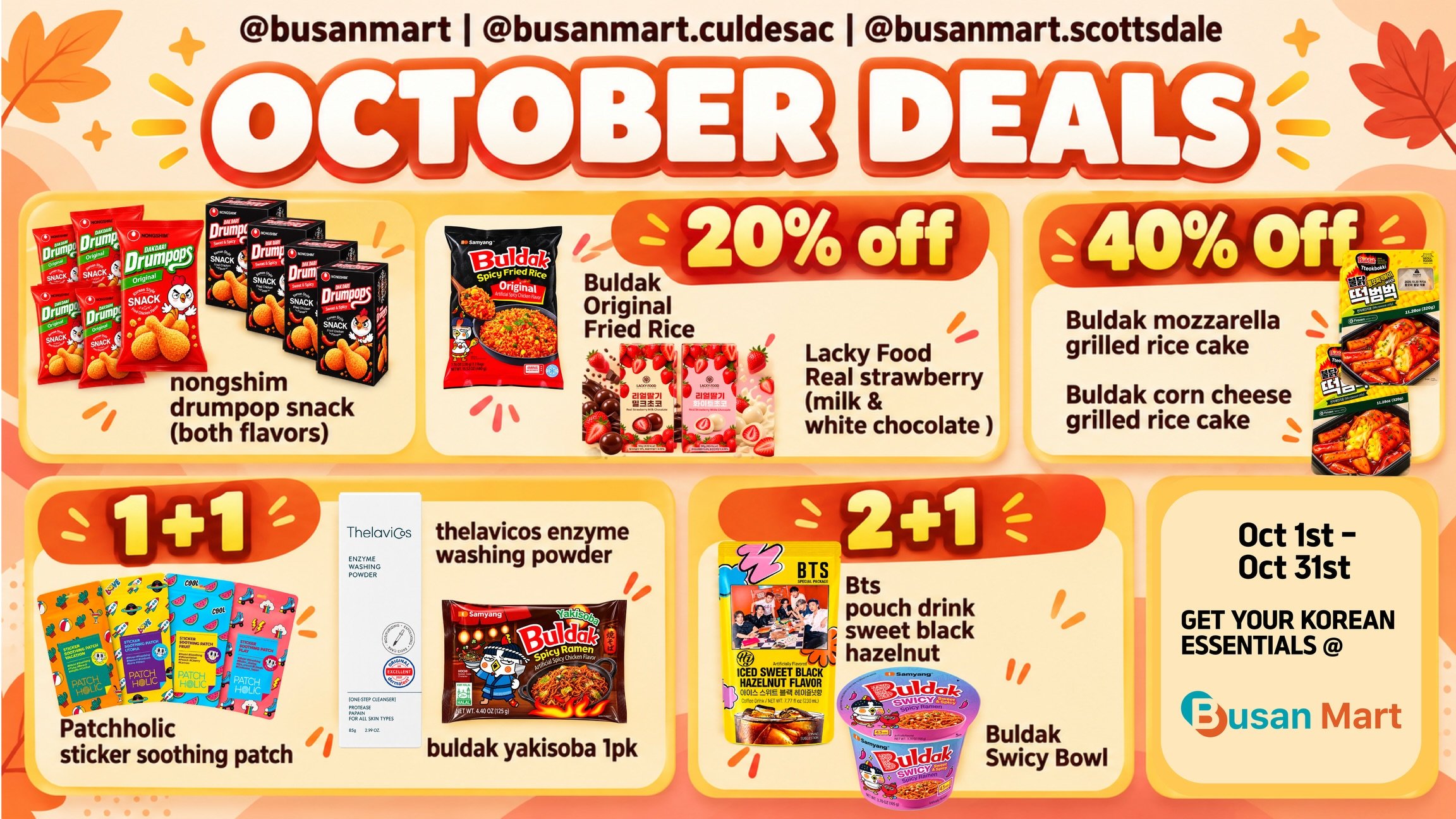 📣 Busan Mart October Deals are HERE! 🎃🍂🇰🇷
Save all month long from October 1st &ndash; October 31st, while supplies last!
🔥 October Specials
20% OFF
🍗 Nongshim Dakdari Drumpop Snack &mdash; Both Flavors
🍚 Buldak Original Fried Rice
🍓 Lacky F