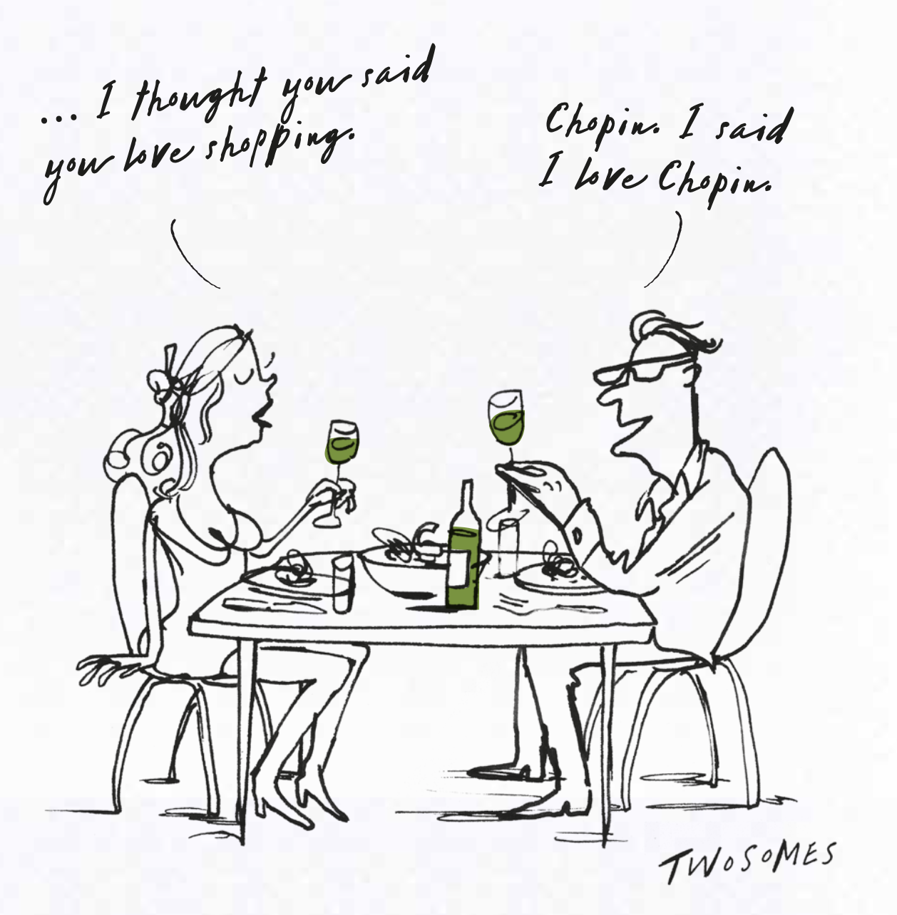 A drawing of a couple sitting at a dining table with wine glasses, a bottle, and plates. The woman says, '... I thought you said you love shopping,' and the man responds, 'Chopin. I said I love Chopin.'