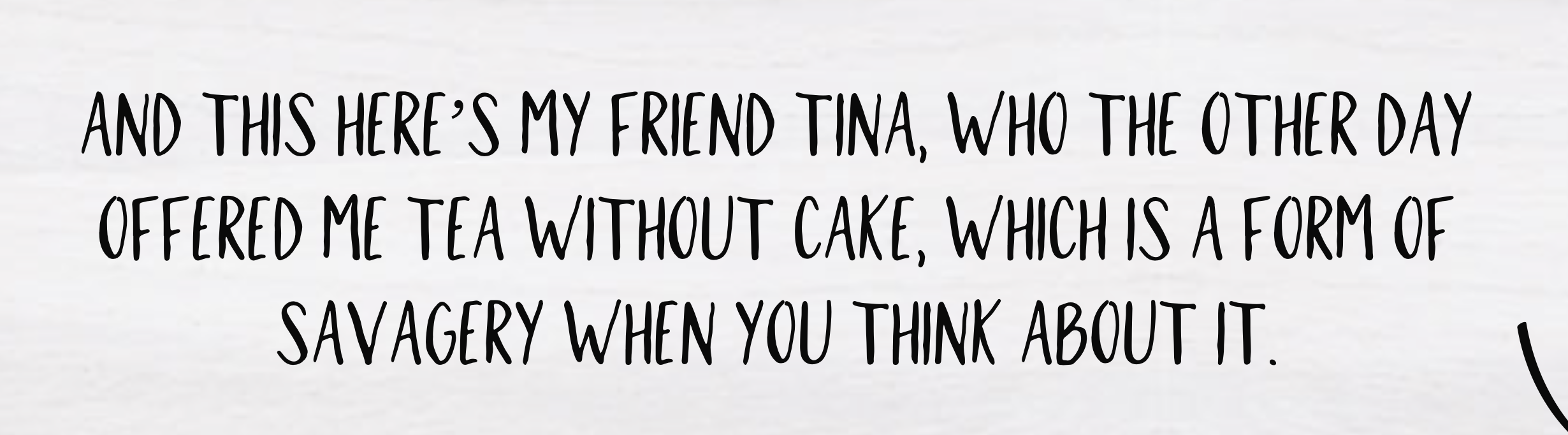 Quote on white background: 'And this here's my friend Tina, who the other day offered me tea without cake, which is a form of savagery when you think about it.'