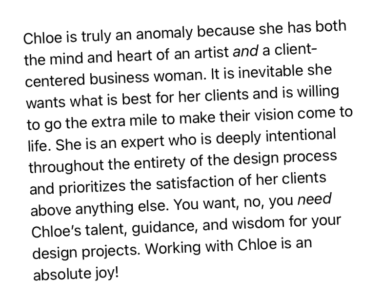 "Chloe is truly an anomaly because she has both the mind and heart of an artist and a client-centered business woman. It is inevitable she wants what is best for her clients and is willing to go the extra mile to make their vision come to life."