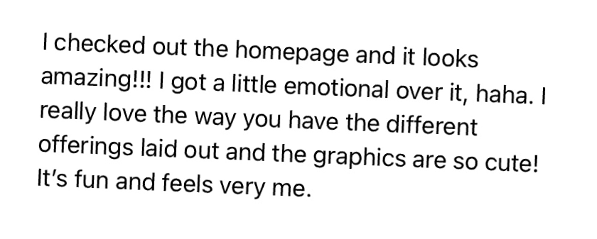 "I checked out the homepage and it looks amazing!!! I got a little emotional over it, haha. I really love the way you have the different offerings laid out and the graphics are so cute! It's fun and feels very me."