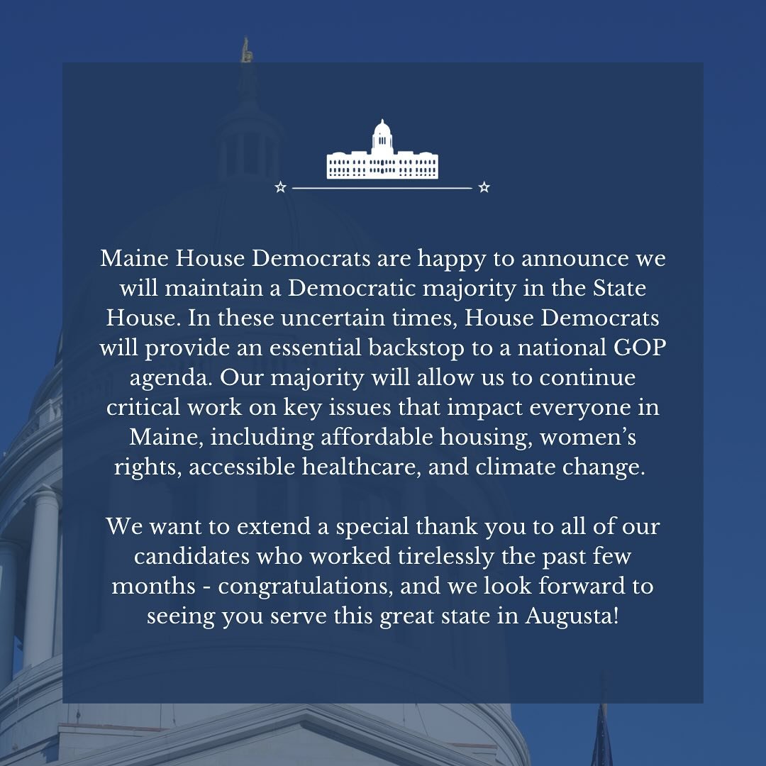 Maine House Democrats are happy to announce we will maintain our majority in the State House. We are incredibly proud of our House Democratic candidates who worked tirelessly to make this possible. Thank you for your dedication - we look forward to s