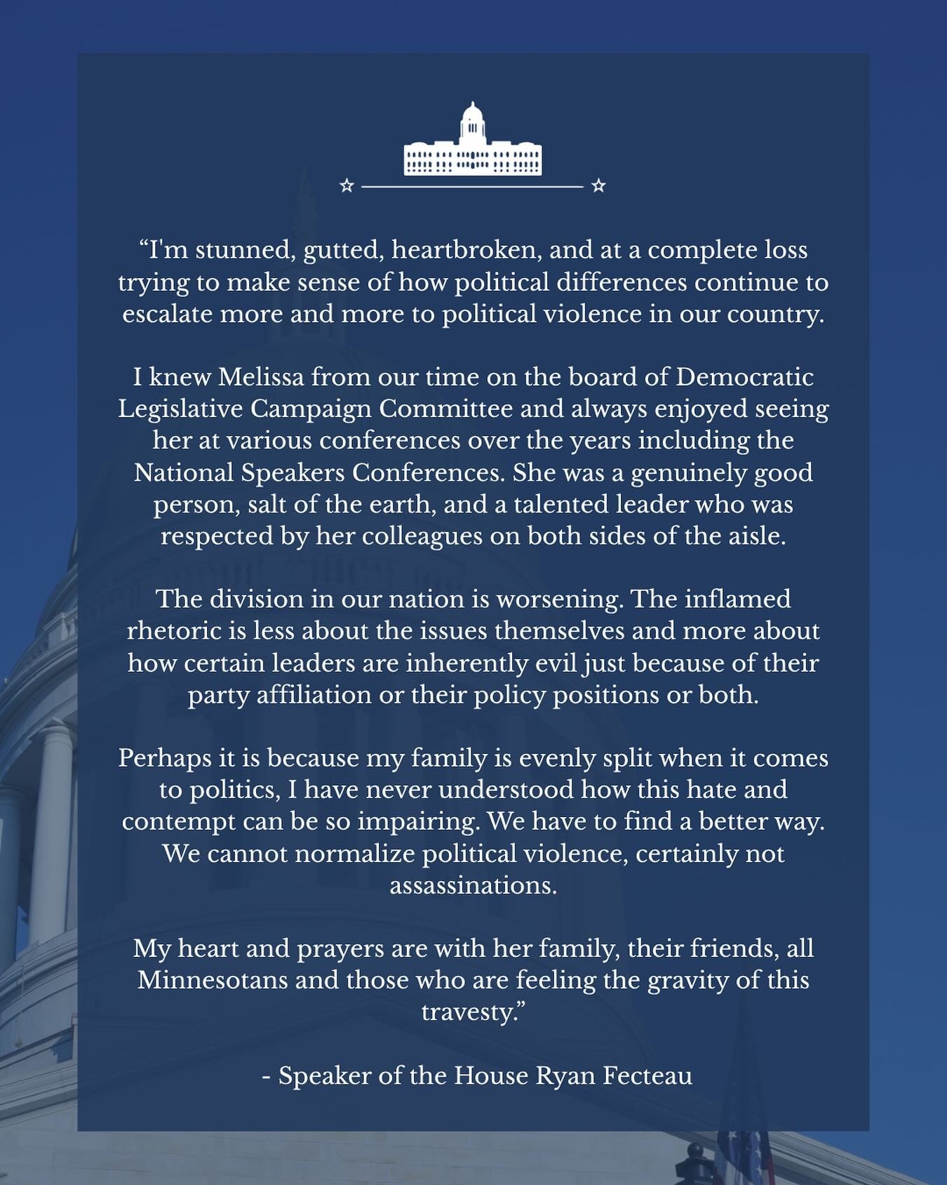 We are heartbroken by the tragic assasination of Rep. Melissa Hortman and her husband, and the violent attack on Sen. John Hoffman and his spouse. We echo the words of Speaker of the House Ryan Fecteau in condemning this horrific act of violence. 

W