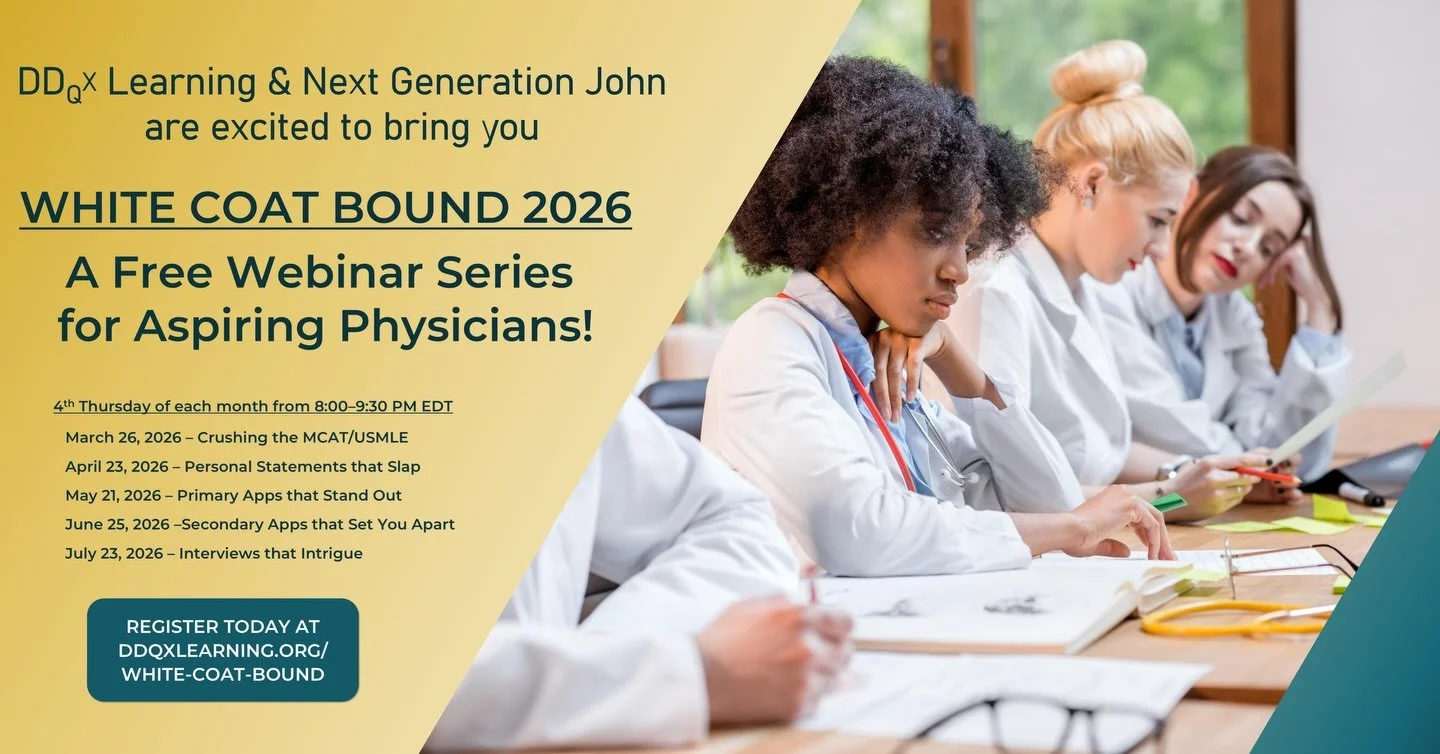 2026 DDQX x Next Generation John White Coat Bound Series 🩺

2026 Webinar Schedule

March 26 &ndash; Prep Strategies for MCAT &amp; USMLE

April 23 &ndash; Personal Statements that Stand Out

May 21 &ndash; Mastering Primary Applications

June 25 &nd