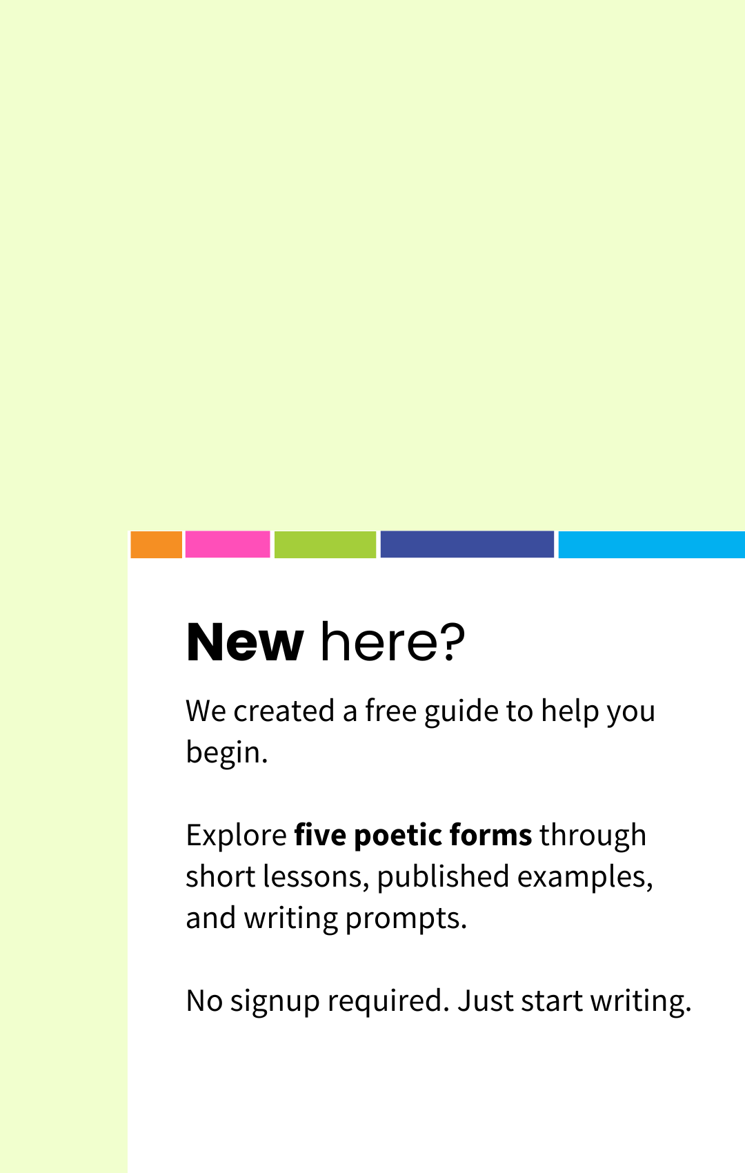 New Here? We created a free guide to help you being. Explore five poetic forms through short lessons and writing prompts. No sign up required. Just starting writing.