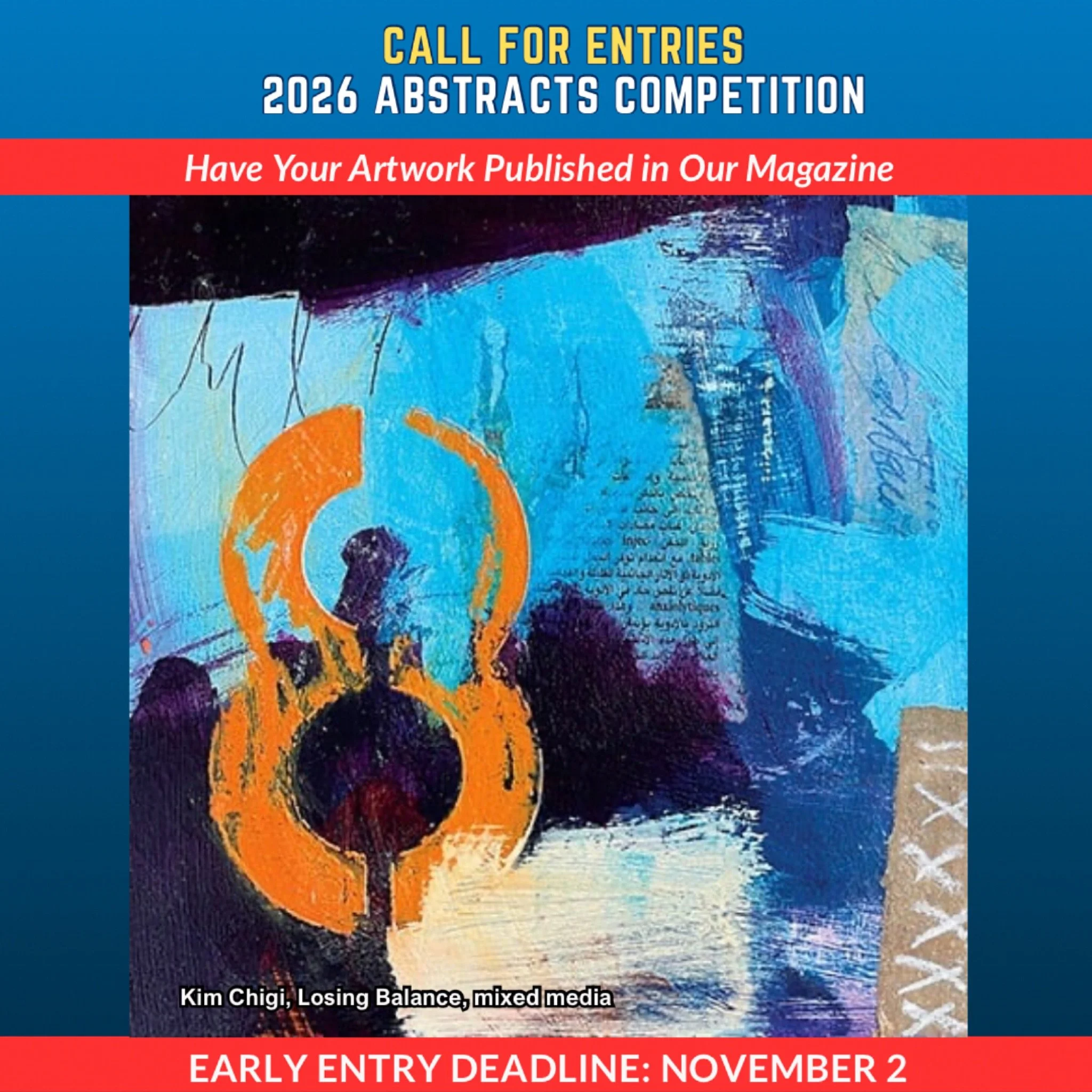 CALL FOR ENTRIES:
2025 Abstracts Art Competition
To be published in our 2026 Winter issue in February
+++Get 15% OFF ENTRY FEES THROUGH NOVEMBER 2+++
Abstracts Theme: Artists may submit artwork in any two-dimensional medium or mixed media: oil, acr