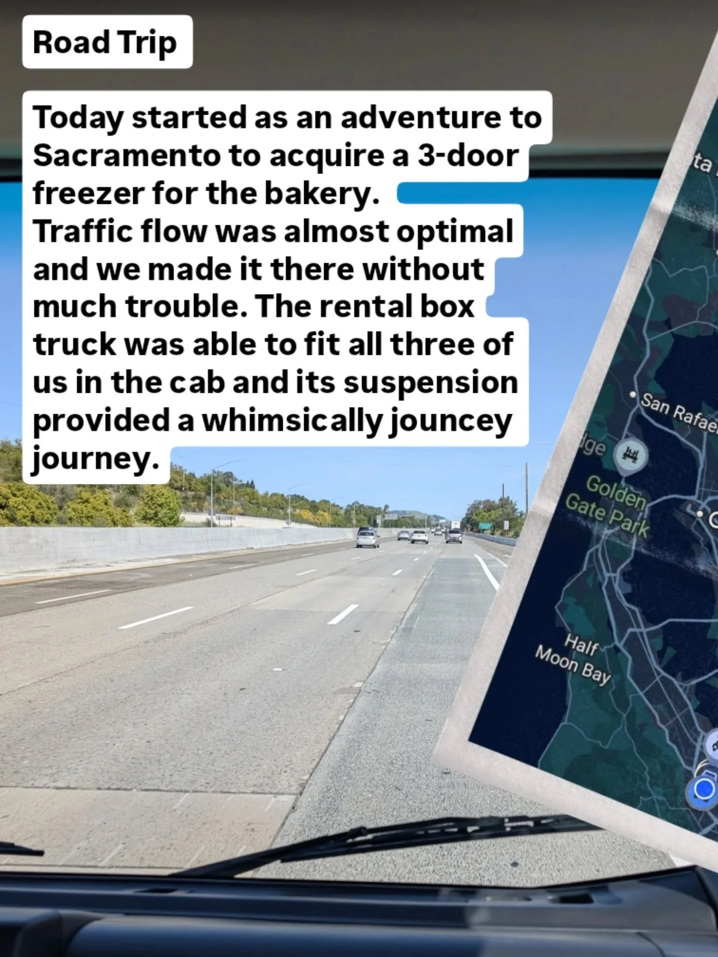 Road Trip 

Today started as an adventure to Sacramento to acquire a 3-door freezer for the bakery. 
Traffic flow was almost optimal and we made it there without much trouble. The rental box truck was able to fit all three of us in the cab and its su