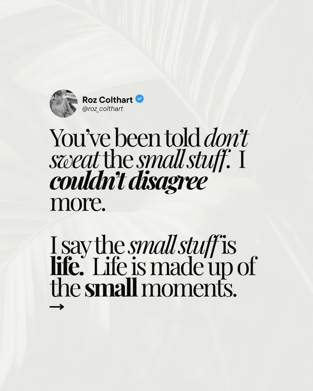 Sweat the small stuff.

The morning coffee before anyone else wakes up. The text that made you laugh out loud. The walk you nearly did not take. The conversation that went longer than planned because it was just that good.

That is not small stuff. T