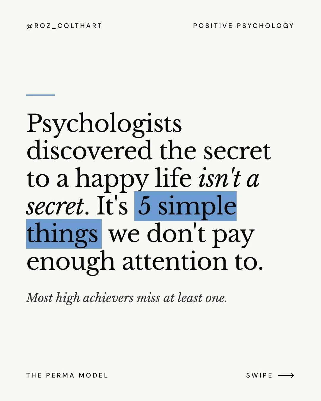 Psychologists discovered the secret to a happy life isn&rsquo;t a secret at all.

It&rsquo;s five very simple things. Positive psychology calls them PERMA:

P &middot; Positive emotion
E &middot; Engagement
R &middot; Relationships
M &middot; Meaning