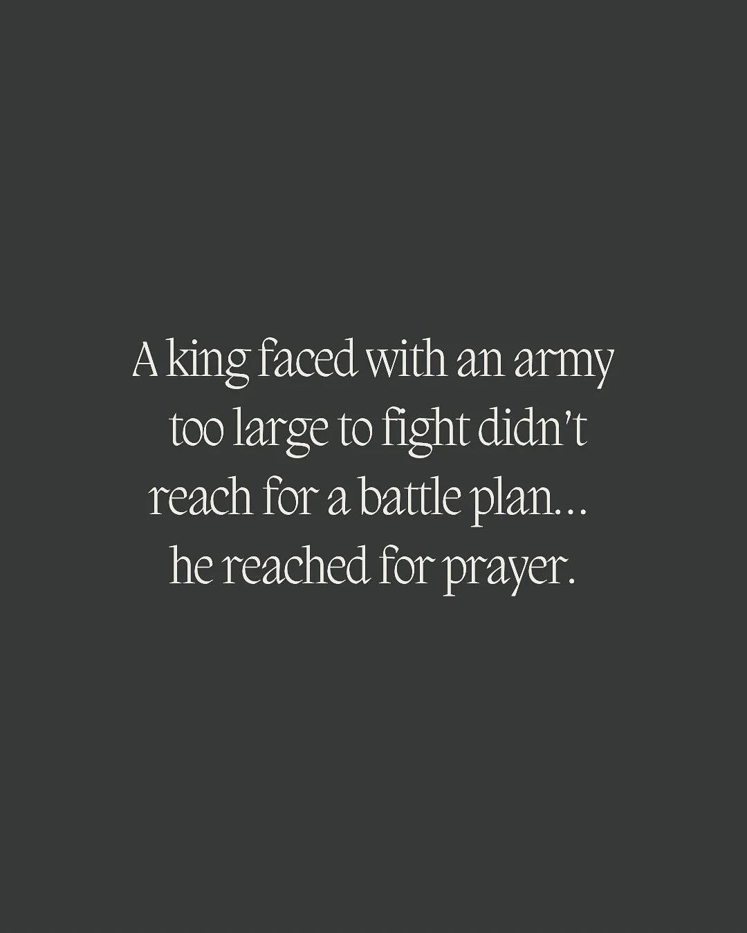 A king once stood surrounded by an army too big to fight.

He didn&rsquo;t reach for a battle plan&mdash;
he reached for prayer.

Jehoshaphat&rsquo;s words still echo hope for us today:
&ldquo;We do not know what to do, but our eyes are on You.&rdquo