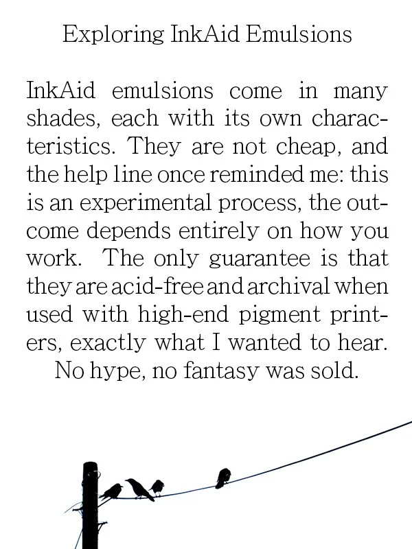 Exploring InkAid Emulsions

InkAid emulsions come in many shades, each with its own characteristics. They are not cheap, and the help line once reminded me: this is an experimental process, the outcome depends entirely on how you work.  The only guar
