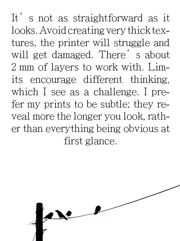 It' s not as straightforward as it looks. Avoid creating very thick tex-tures, the printer will struggle and will get damaged. There' s about
2 mm of layers to work with. Limits encourage different thinking, which I see as a challenge. I prefer my pr