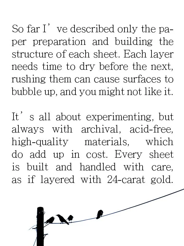 So far I' ve described only the paper preparation and building the structure of each sheet. Each layer needs time to dry before the next, rushing them can cause surfaces to bubble up, and you might not like it.
It's all about experimenting, but alway