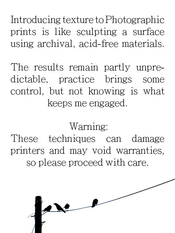 Introducing texture to Photographic prints is like sculpting a surface using archival, acid-free materials.
The results remain partly unpre-dictable, practice brings some control, but not knowing is what keeps me engaged.
Warning:
These techniques ca
