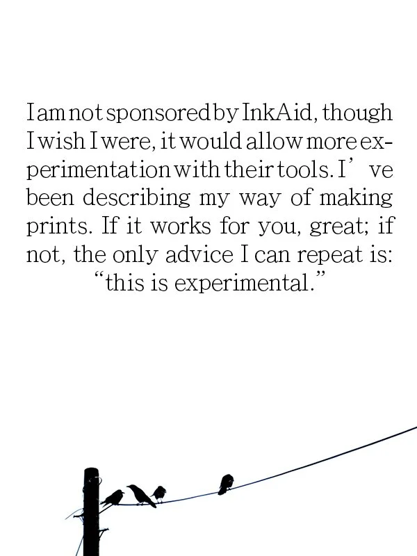 Iam not sponsoredby InkAid, though I wish I were, it would allow more experimentation with theirtools. I' ve
been describing my way of making prints. If it works for you, great; if not, the only advice I can repeat is:
"this is experimental."