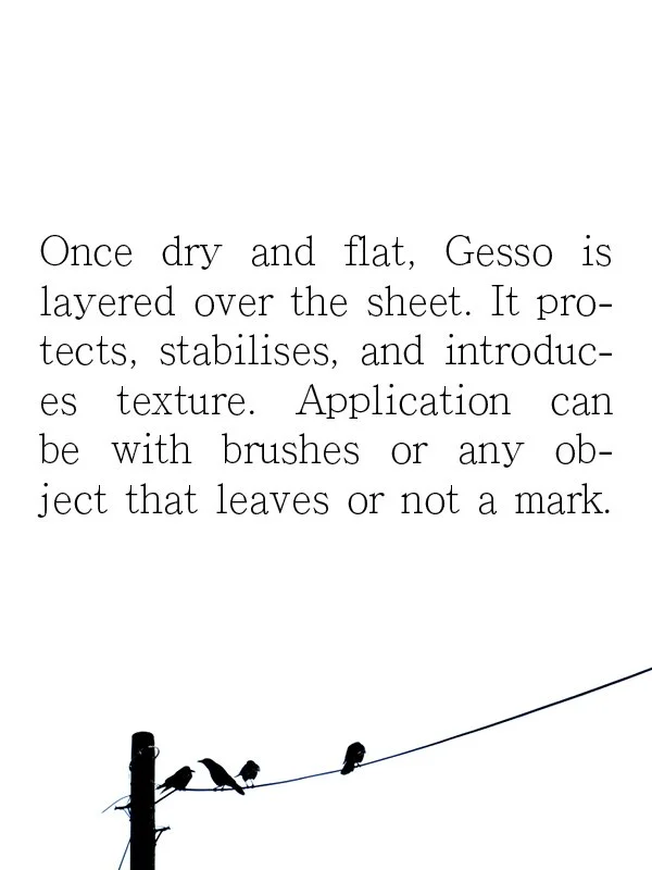 Once dry and flat, Gesso is layered over the sheet. It pro-tects, stabilises, and introduces texture. Application can be with brushes or any object that leaves or not a mark.