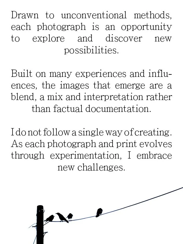 Drawn to unconventional methods, each photograph is an opportunity to explore and discover new possibilities.
Built on many experiences and influ-ences, the images that emerge are a blend, a mix and interpretation rather than factual documentation.
I