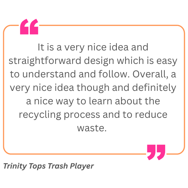 A quote inside a black box with pink quotation marks at the top left and bottom right, bordered by an orange line. The quote reads: "It is a very nice idea and straightforward design which is easy to understand and follow. Overall, a very nice idea though and definitely a nice way to learn about the recycling process and to reduce waste." Below the box, stylized white stars indicate a rating, and the attribution reads: "Trinity Tops Trash Player" in italics.