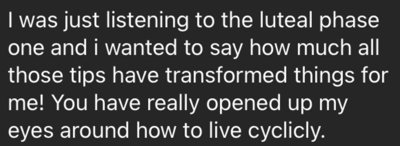 Text overlay on a black background that says, "I was just listening to the luteal phase one and I wanted to say how much all those tips have transformed things for me! You have really opened up my eyes around how to live cyclicly."
