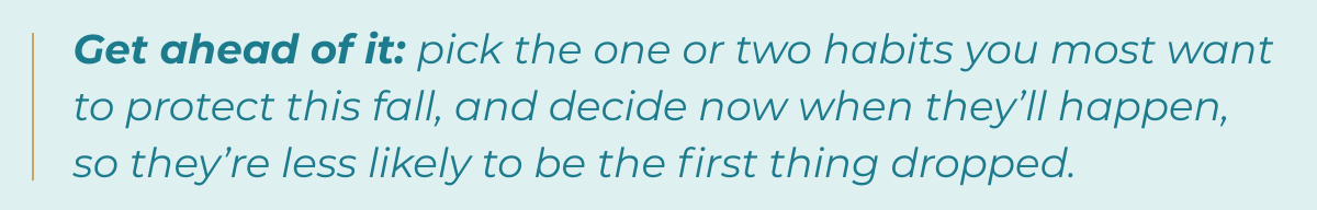 Tip-Get ahead of it: pick the one or two habits you most want to protect this fall, and decide now when they’ll happen