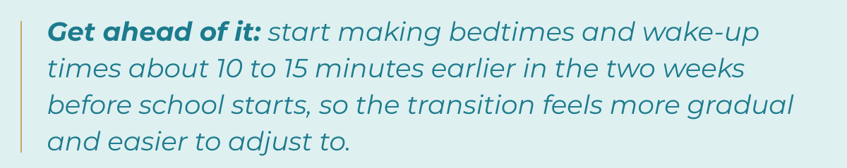 Tip-Get ahead of it: start making bedtimes and wake-up times about 10 to 15 minutes earlier in the two weeks before school starts