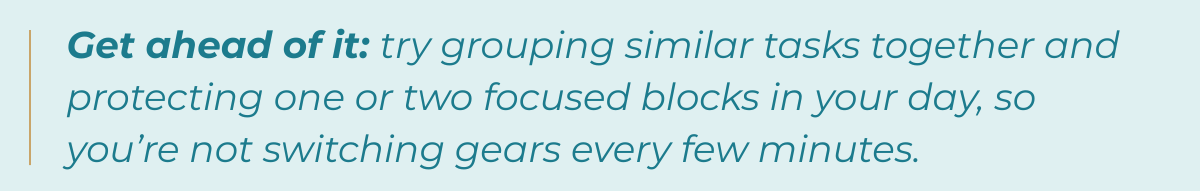 Tip-Get ahead of it: try grouping similar tasks together and protecting one or two focused blocks in your day