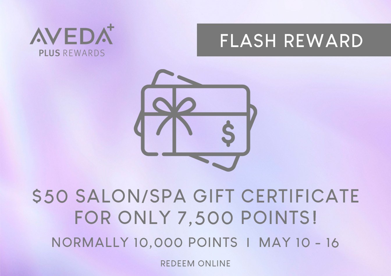 Psst...Aveda Plus Rewards Members!! Starting tomorrow through May 16th redeem 7,500 points {normally 10,000 pts} for a $50 salon/spa certificate!! 

Don't miss out on this awesome flash reward!! 

Log into your Aveda Plus Rewards account to redeem or
