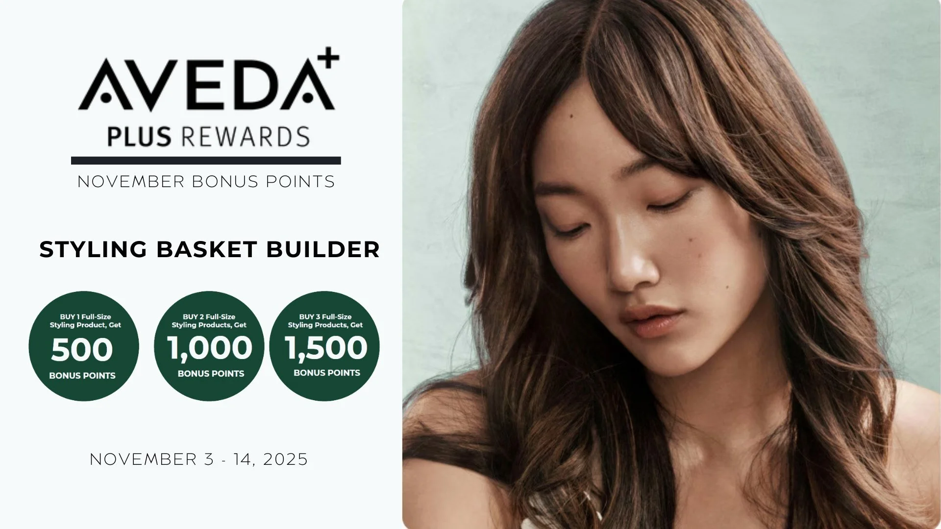 Aveda Plus Rewards Members 📣

November Bonus Points....November 3 - 14
+ Buy 1 Full-Size Styling Product, Get 500 Bonus Points
+ Buy 2 Full-Size Styling Product, Get 1,000 Bonus Points
+ Buy 3 Full-Size Styling Product, Get 1,500 Bonus Points

#salo
