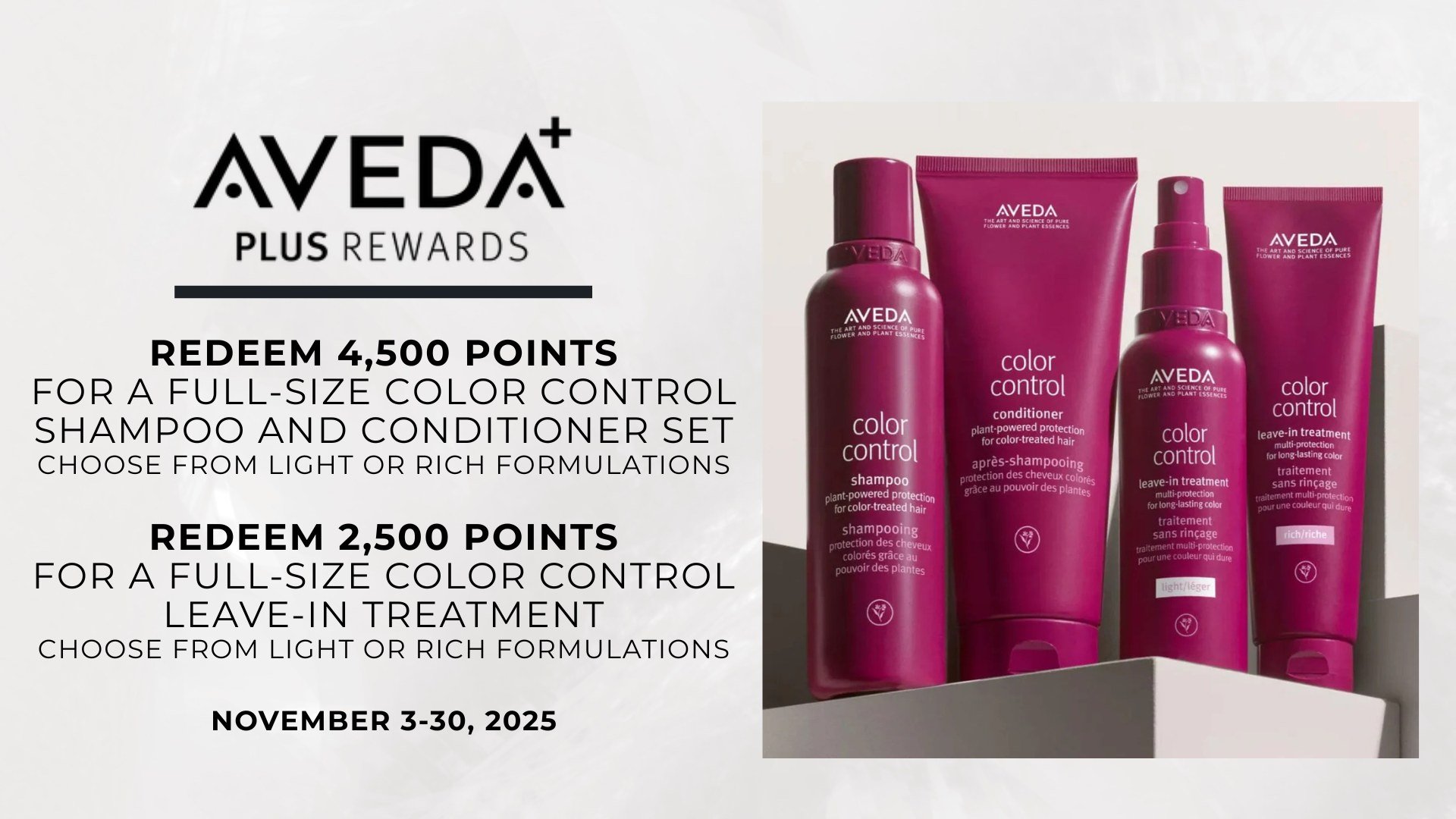 Aveda Plus Rewards Members 📣

November Flash Reward....November 3 - 30
+ Redeem 4,500 points for a full-size color control shampoo and conditioner set
+ Redeem 2,500 points for a full-size color control leave-in treatment

*Choose from light or rich