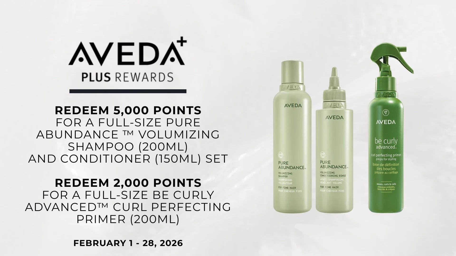 📣 Aveda Plus Rewards Members!! 

FEBRUARY FLASH REWARD |  February 1 - 28, 2026
Redeem 5,000 points for a full-size Pure Abundance Volumizing Shampoo (200ml)
and Conditioner (150ml) set

Redeem 3,000 points for a full-size be curly advanced&trade; c