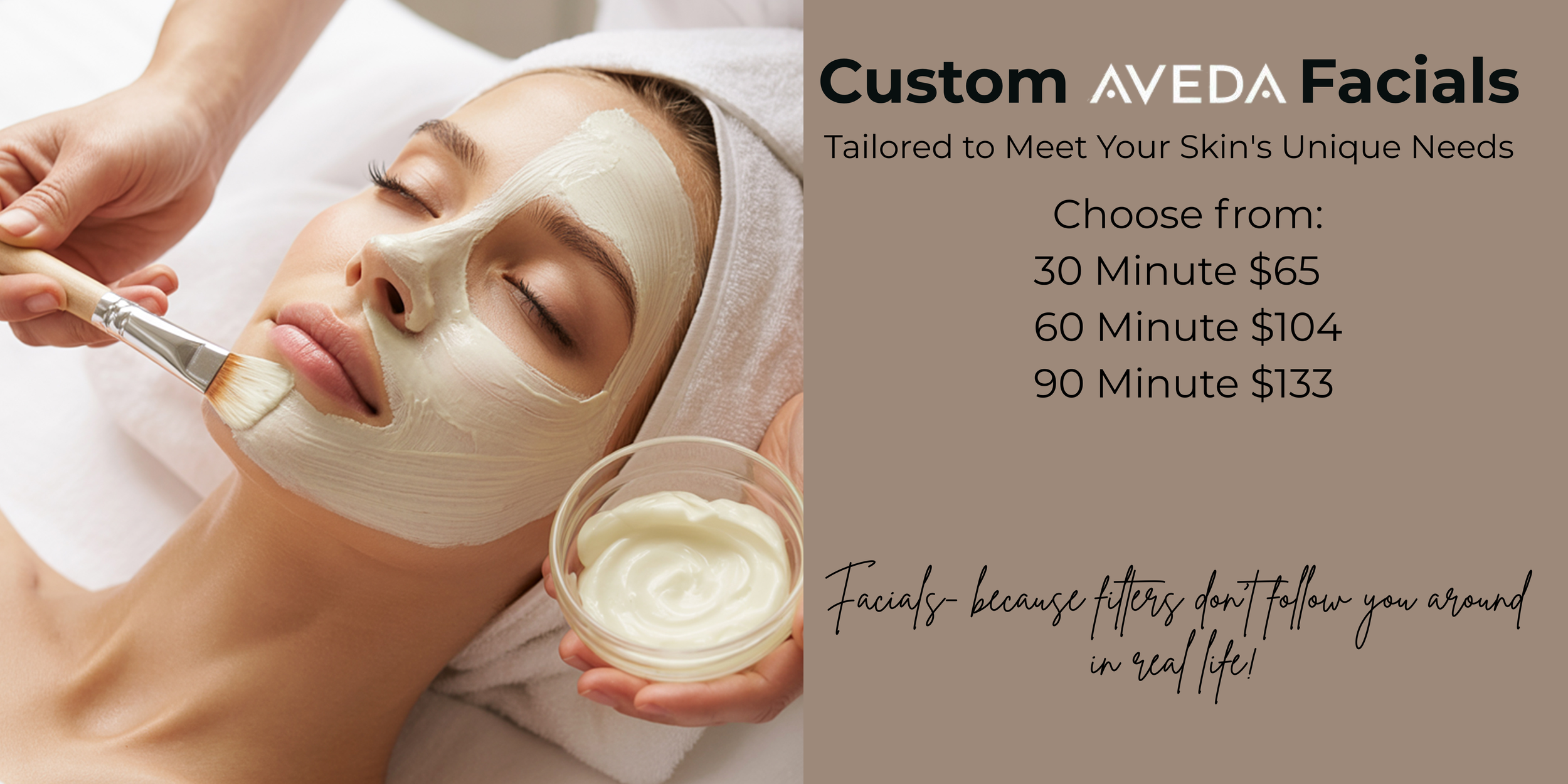 Custom Aveda Facials: 30 Minutes $65 60 minutes $104 90 minutes $133
