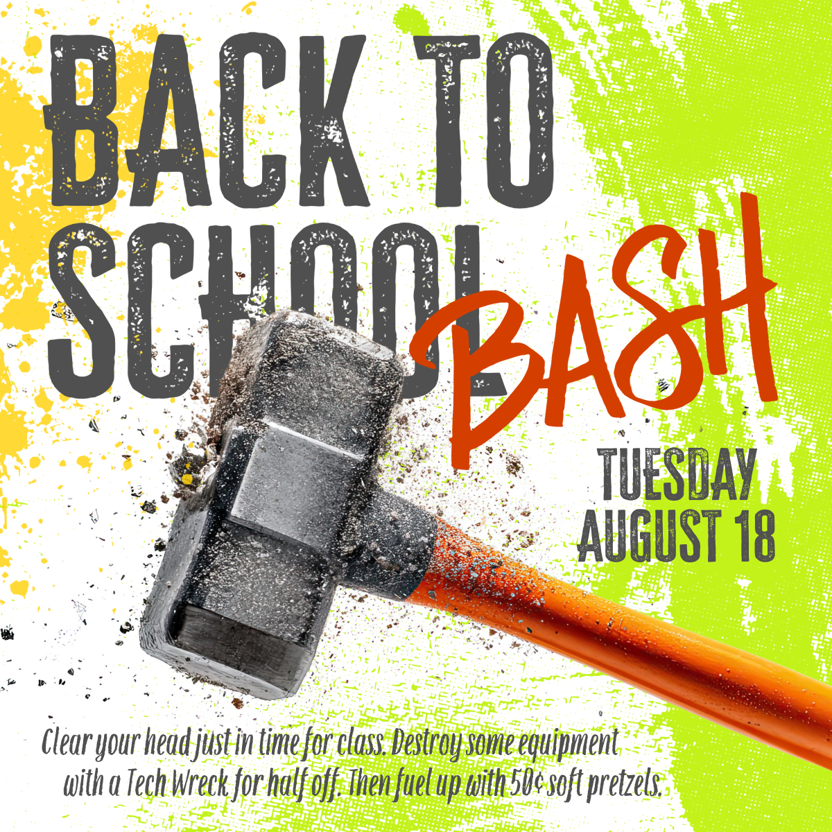 Back to School Bash—Tuesday, August 18. Clear your head just in time for class. Destroy some equipment with a Tech Wreck for half off. Then fuel up with 50 cent soft pretzels while supplies last.
