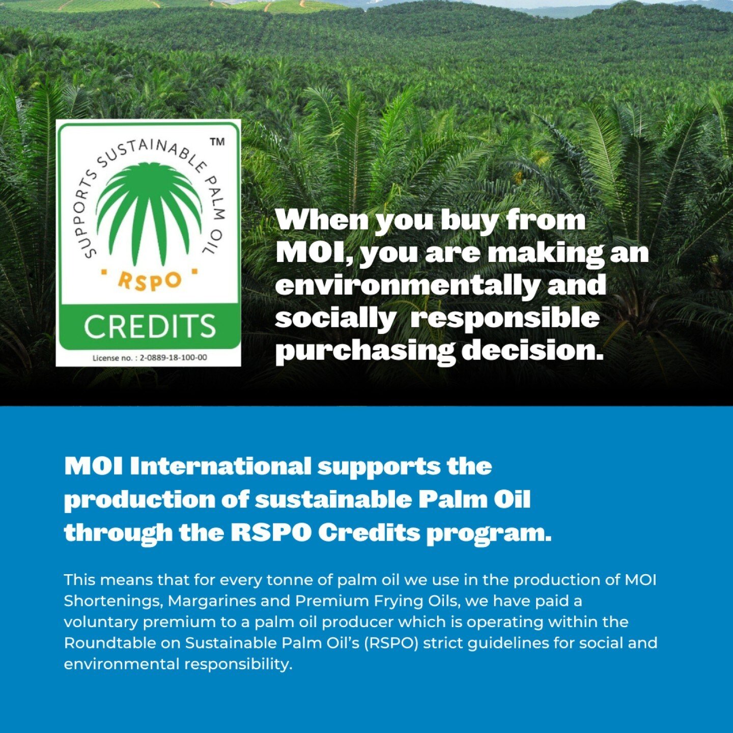 We take our impact on the environment seriously, so you can rest easy knowing that MOI International supports the production of sustainable palm oil through the RSPO Credits program. 

Exclusively endorsed by the Roundtable on Sustainable Palm Oil (R