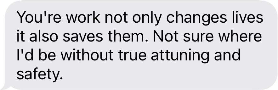 Text message bubble stating: "You're work not only changes lives it also saves them. Not sure where I'd be without true attuning and safety."