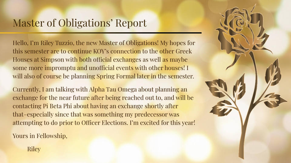 The Master of Obligations, Riley, is hoping that they can keep KOY connected with the other Greek houses and continue exchanges as well as unofficial events. They will be planning Spring Formal later. They are currently working to talk with ATO and a
