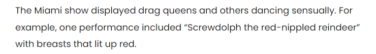 The Miami show displayed drag queens and others dancing sensually. For example, one performance included "Screwdolph the red-nippled reindeer"with breasts that lit up red.