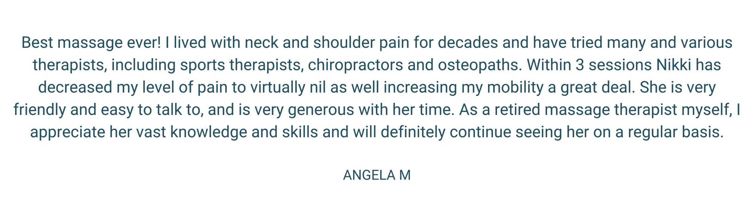 Best massage ever! I lived with neck and shoulder pain for decades and have tried many and various therapists, including sports therapists, chiropractors and osteopaths. Within 3 sessions Nikki has decreased my level.png