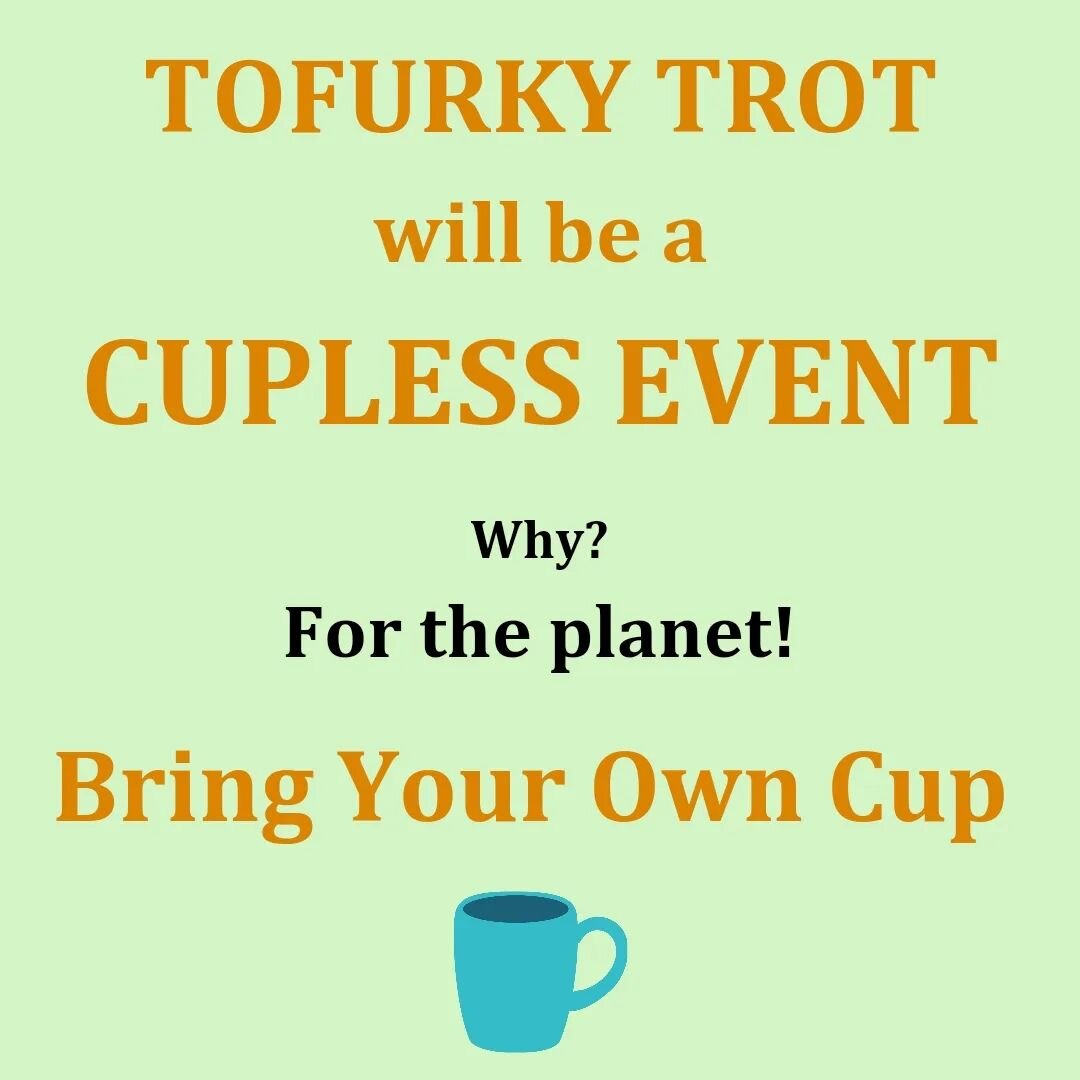 The Tofurky Trot will be a cupless event. Don&rsquo;t worry! Delicious beverages will still be provided, just bring your own cup/mug. In our efforts to move towards a more sustainable future, all we ask is you bring a reusable cup for our water and c