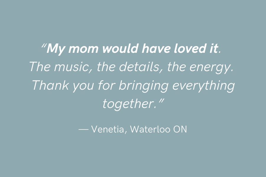 "My mom would have loved it. The music, the details, the energy. Thank you for bringing everything together." —Venetia, Waterloo ON